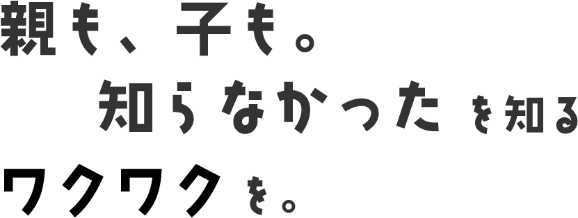 親も子も、知らなかったを知るワクワクを。